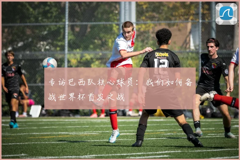 专访巴西队核心球员：我们如何备战世界杯首发之战