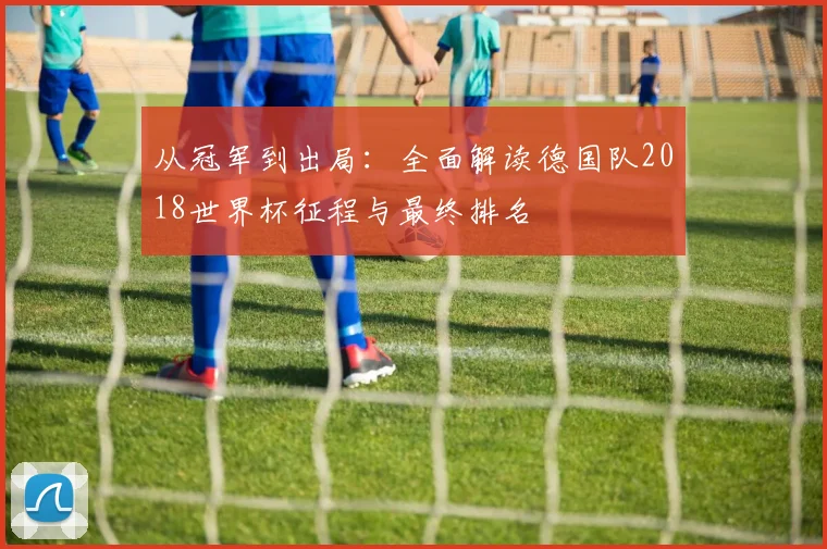 从冠军到出局：全面解读德国队2018世界杯征程与最终排名