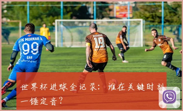 世界杯进球全记录：谁在关键时刻一锤定音？