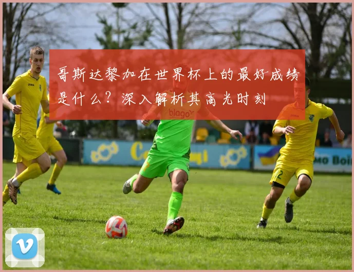 哥斯达黎加在世界杯上的最好成绩是什么？深入解析其高光时刻