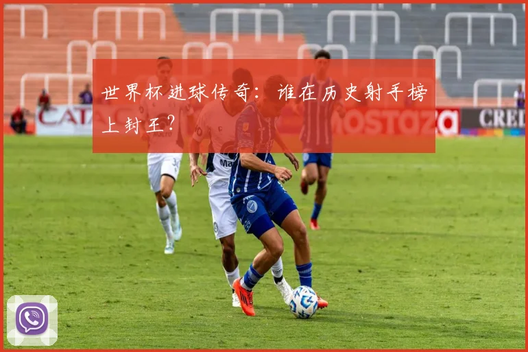 世界杯进球传奇：谁在历史射手榜上封王？