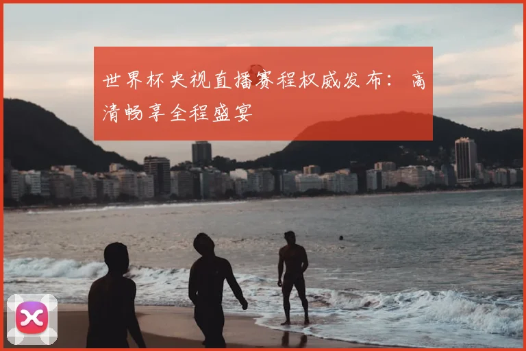 世界杯央视直播赛程权威发布:高清畅享全程盛宴