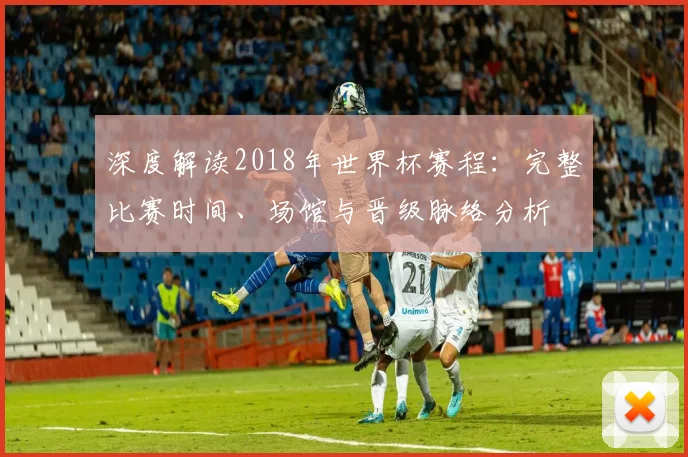 深度解读2018年世界杯赛程:完整比赛时间、场馆与晋级脉络分析