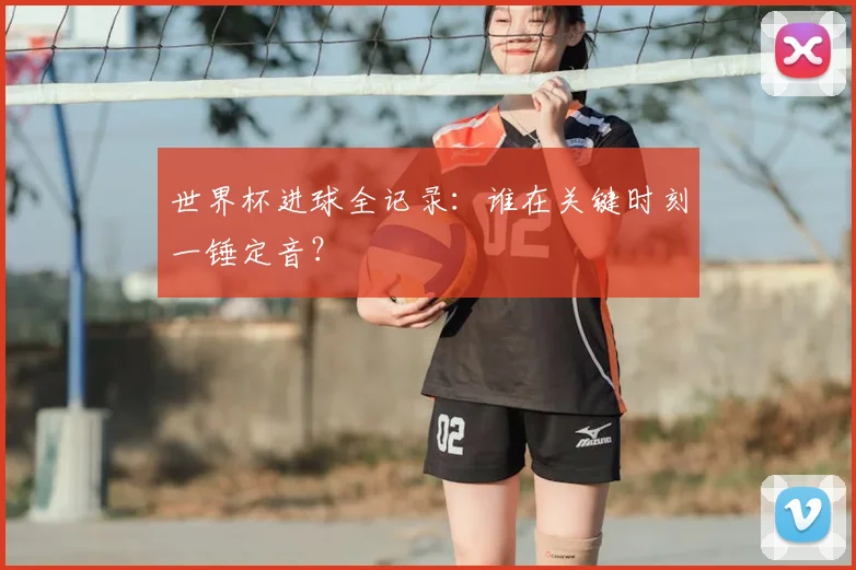 世界杯进球全记录：谁在关键时刻一锤定音？