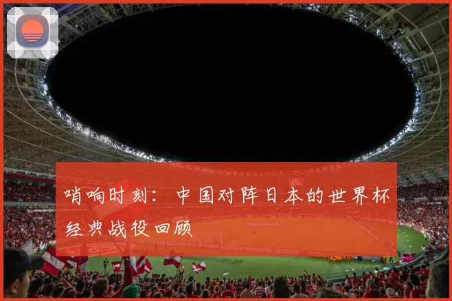 哨响时刻：中国对阵日本的世界杯经典战役回顾