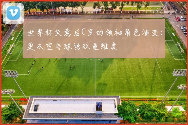 世界杯失意后C罗的领袖角色演变:更衣室与球场双重维度