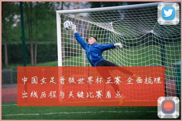 中国女足晋级世界杯正赛 全面梳理出线历程与关键比赛看点