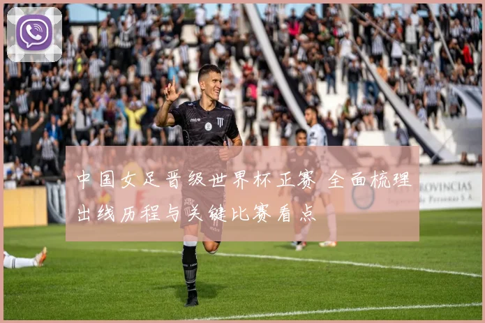 中国女足晋级世界杯正赛 全面梳理出线历程与关键比赛看点