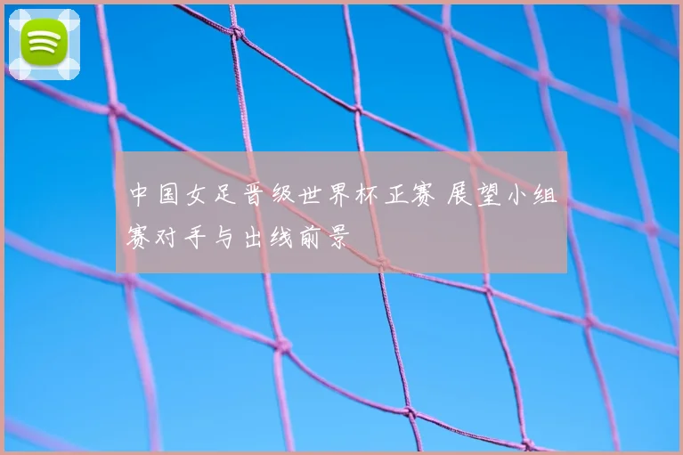 中国女足晋级世界杯正赛 展望小组赛对手与出线前景